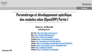 Paramétrage et développement spécifique des modules odoo(OpenERP) Partie 1 
Réalisé par : Ait-Mlouk Addi 
Site web : http://www.odoo-services.esy.es/ 
Blog : http://aitmlouk-addi.blogspot.com 
Twiter: https://twitter.com/aitmlouk 
Facebook: https://www.facebook.com/iminoika 
Viadeo: http://ma.viadeo.com/fr/profile/addi.mlk 
Linkedin: https://www.linkedin.com/pub/addi-ait-mlouk/56/850/32a 
Youtube: https://www.youtube.com/user/mloukaddi/videos 
Github: https://github.com/aitmlouk 
Slidshare: http://fr.slideshare.net/mloukaddi/ 
aitmlouk@gmail.com 
Prise en main complet d’odoo 
Configuration complète 
Module personnalisé 
Module spécifique 
Conclusion 
Conclusion 
Laboratoire ETRI 