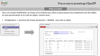 Prise en main complet d’odoo 
Configuration complète 
Module personnalisé 
Module spécifique 
Conclusion 
Prise en main et paramétrage d’OpenERP 
Pour une simple modification au niveau d’un module sous odooon peut passez tous simplement par Des objets et vues personnaliser et en crée les objets comme suite : 
•Configuration -> structure de la base de donnée -> Modèle puis crée un objet  
