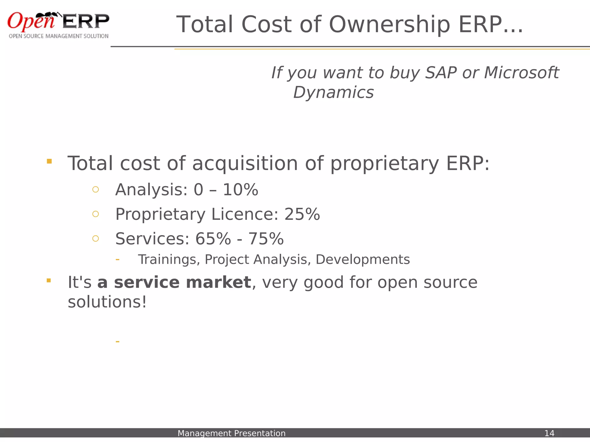 Total Cost of Ownership ERP...

                                                  If you want to buy SAP or Microsoft
                                                      Dynamics



    Total cost of acquisition of proprietary ERP:
           o Analysis: 0 – 10%
           o Proprietary Licence: 25%
           o Services: 65% - 75%
                 -    Trainings, Project Analysis, Developments
    It's a service market, very good for open source
     solutions!

                 -




Nom du fichier – à compléter   Management Presentation                             14
 