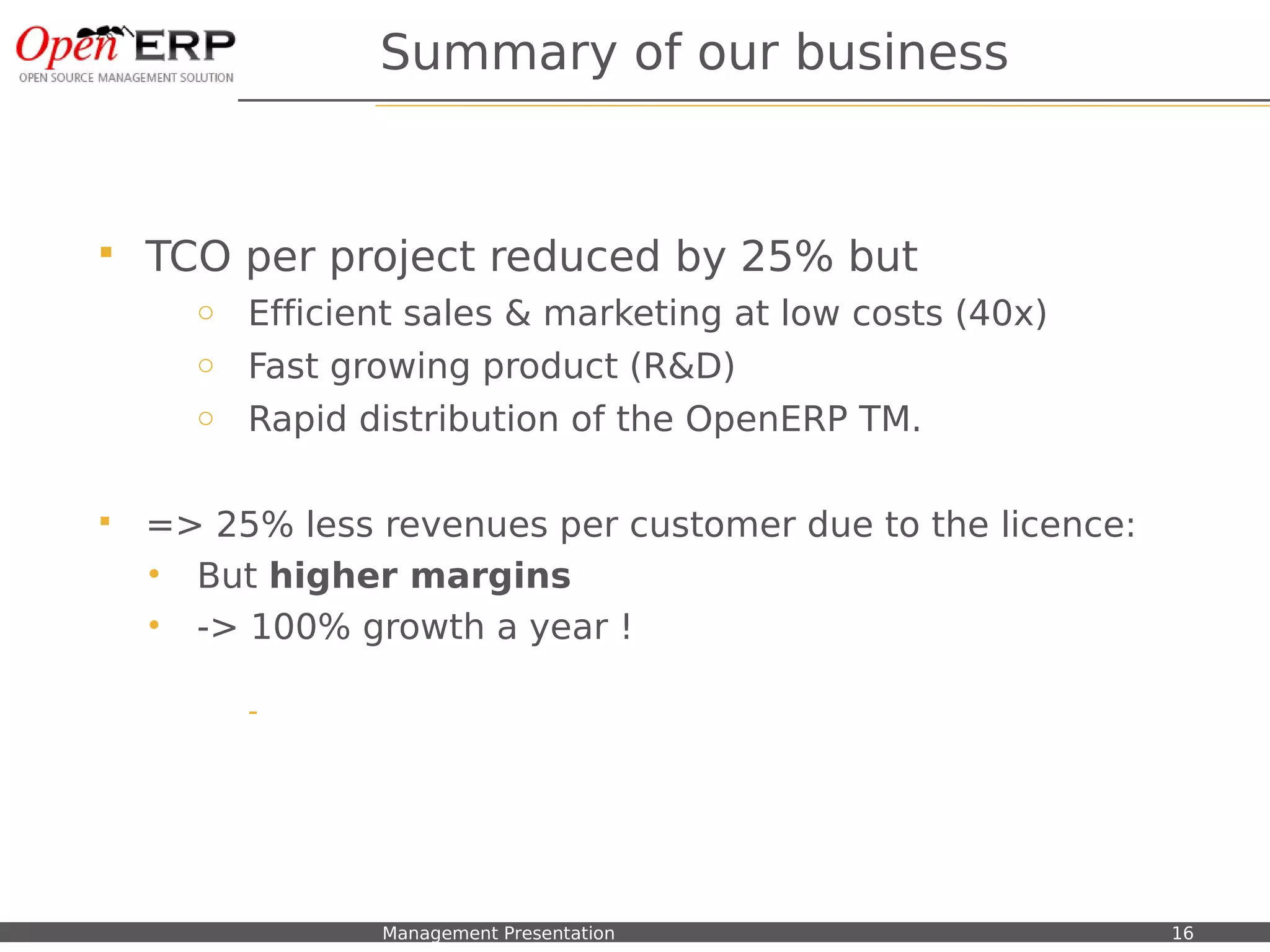 Summary of our business


    TCO per project reduced by 25% but
           o Efficient sales & marketing at low costs (40x)
           o Fast growing product (R&D)
           o Rapid distribution of the OpenERP TM.


    => 25% less revenues per customer due to the licence:
     • But higher margins
     • -> 100% growth a year !

                 -




Nom du fichier – à compléter   Management Presentation        16
 