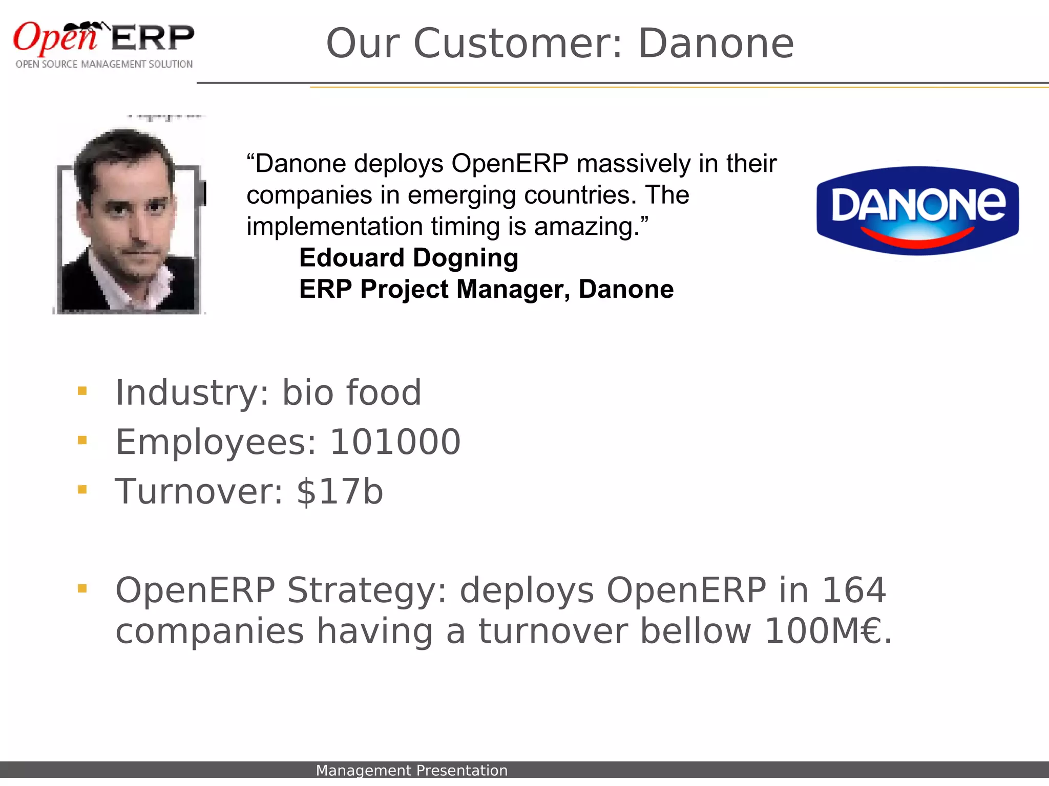 Our Customer: Danone

                      “Danone deploys OpenERP massively in their
                      companies in emerging countries. The
                      implementation timing is amazing.”
                          Edouard Dogning
                          ERP Project Manager, Danone


    Industry: bio food
    Employees: 101000
    Turnover: $17b

    OpenERP Strategy: deploys OpenERP in 164
     companies having a turnover bellow 100M€.


Nom du fichier – à compléter   Management Presentation
 