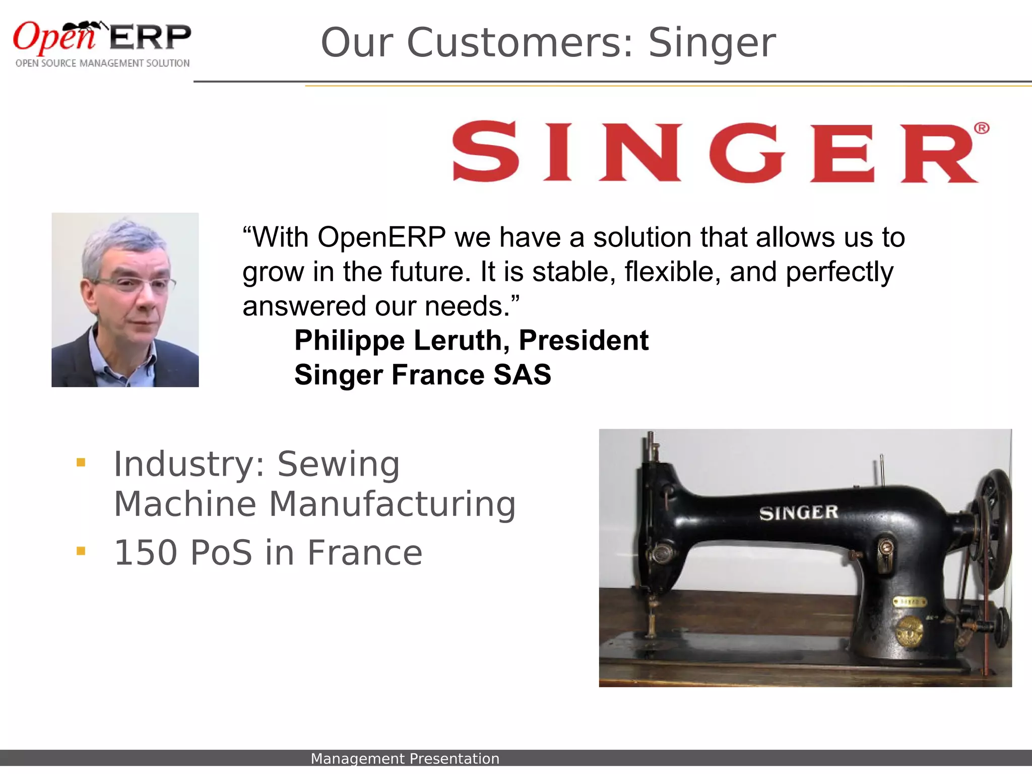 Our Customers: Singer



                      “With OpenERP we have a solution that allows us to
                      grow in the future. It is stable, flexible, and perfectly
                      answered our needs.”
                          Philippe Leruth, President
                          Singer France SAS


    Industry: Sewing
     Machine Manufacturing
    150 PoS in France




Nom du fichier – à compléter   Management Presentation
 