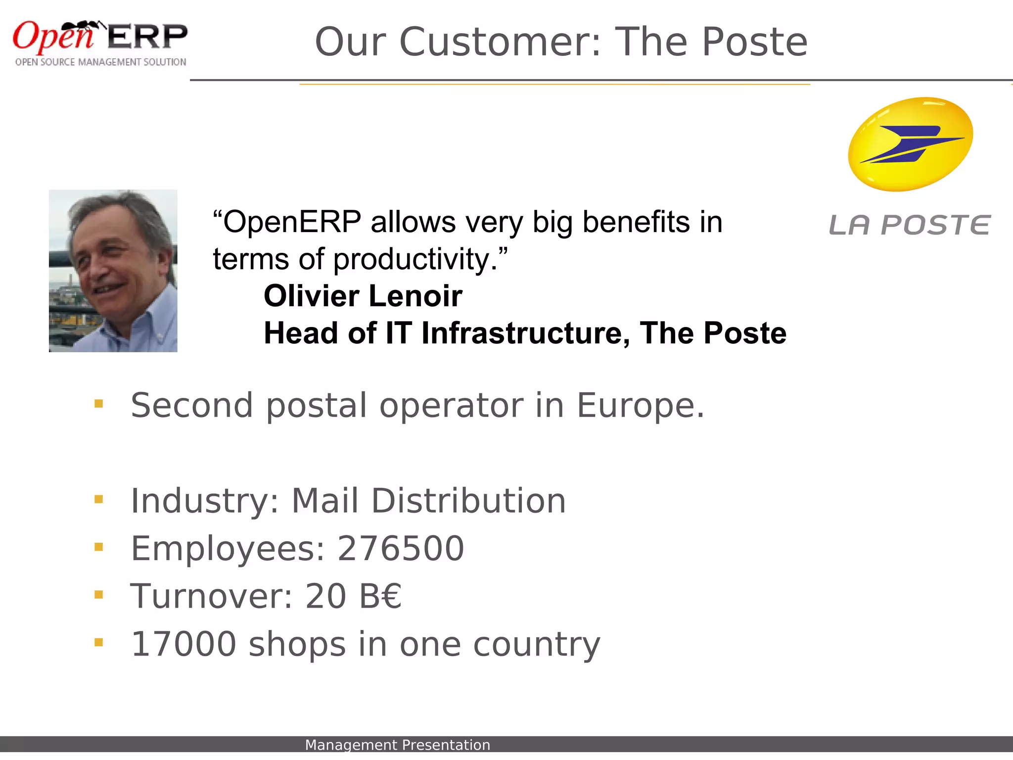 Our Customer: The Poste



                   “OpenERP allows very big benefits in
                   terms of productivity.”
                       Olivier Lenoir
                       Head of IT Infrastructure, The Poste

      Second postal operator in Europe.

      Industry: Mail Distribution
      Employees: 276500
      Turnover: 20 B€
      17000 shops in one country

Nom du fichier – à compléter   Management Presentation
 