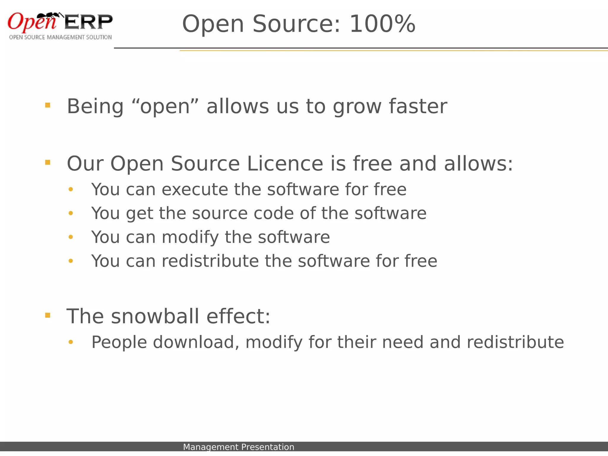 Open Source: 100%


    Being “open” allows us to grow faster

    Our Open Source Licence is free and allows:
     •    You     can execute the software for free
     •    You     get the source code of the software
     •    You     can modify the software
     •    You     can redistribute the software for free


    The snowball effect:
     •    People download, modify for their need and redistribute




Nom du fichier – à compléter   Management Presentation
 