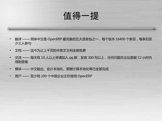 值得一提


    翻译 —— 简体中文是 OpenERP 最完备的五大语言包之一，每个版本 16400 个条目，每条目至
    少三人参与

    文档 —— 迄今为止上千页的中英文文档全部免费

    交流 —— 每天有 10 人以上申请加入 qq 群，发言 300 句以上，任何问题在论坛里能 12 小时内
    得到答案

    模块 —— 中文输出、会计本地化、薪酬计算本地化等已全部完成

    用户 —— 至少有 200 个中国企业正在使用 OpenERP
 