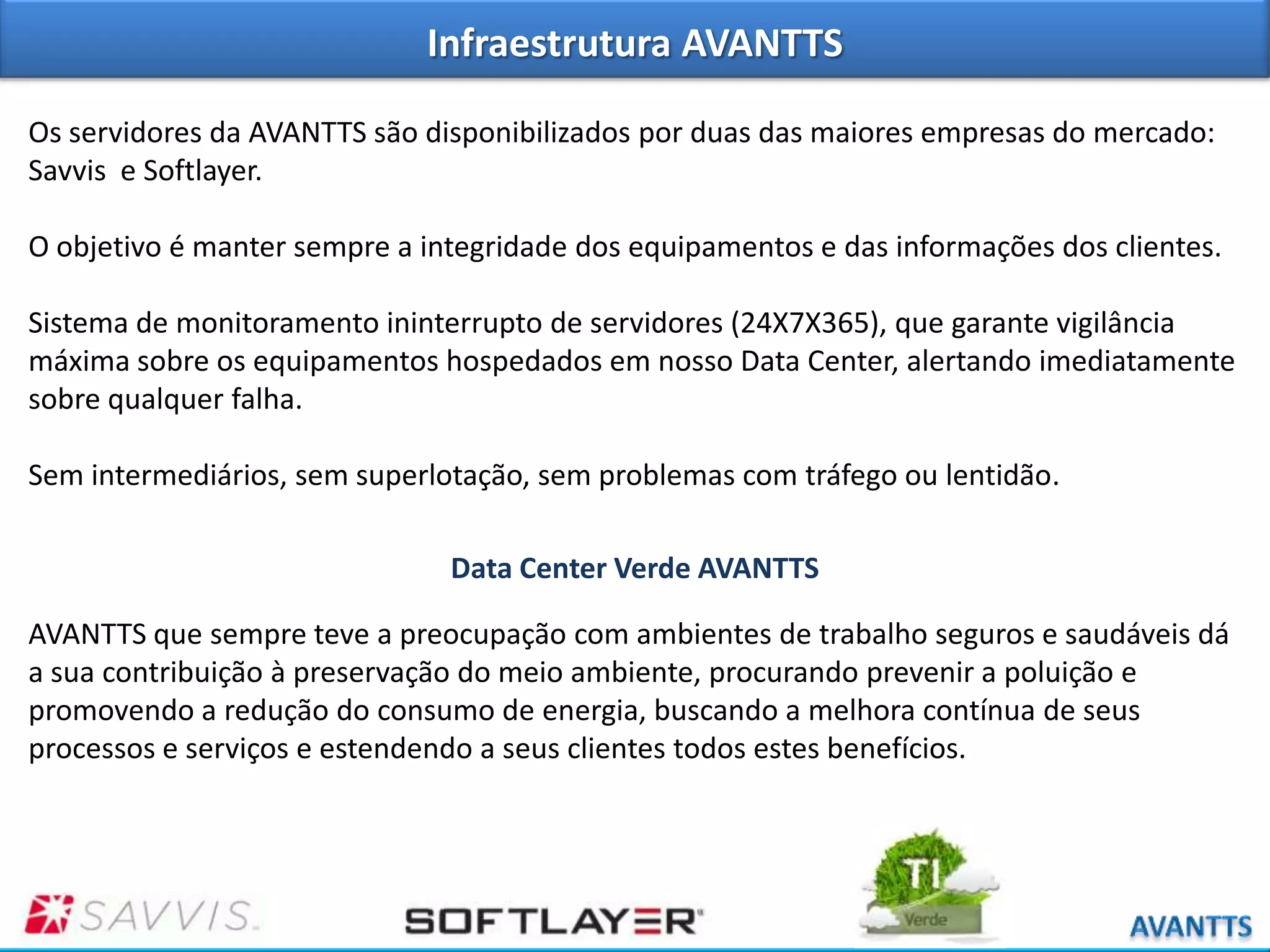 Infraestrutura AVANTTS
Os servidores da AVANTTS são disponibilizados por duas das maiores empresas do mercado:
Savvis e Softlayer.
O objetivo é manter sempre a integridade dos equipamentos e das informações dos clientes.
Sistema de monitoramento ininterrupto de servidores (24X7X365), que garante vigilância
máxima sobre os equipamentos hospedados em nosso Data Center, alertando imediatamente
sobre qualquer falha.
Sem intermediários, sem superlotação, sem problemas com tráfego ou lentidão.
Data Center Verde AVANTTS
AVANTTS que sempre teve a preocupação com ambientes de trabalho seguros e saudáveis dá
a sua contribuição à preservação do meio ambiente, procurando prevenir a poluição e
promovendo a redução do consumo de energia, buscando a melhora contínua de seus
processos e serviços e estendendo a seus clientes todos estes benefícios.

 