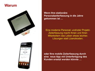 Warum
Wenn Ihre stationäre
Personalzeiterfassung in die Jahre
gekommen ist …

Eine moderne Personal- und/oder ProjektZeiterfassung macht Ihnen und Ihren
Mitarbeitern das Leben etwas leichter.
Lösungen statt Lizenzkosten.

oder Ihre mobile Zeiterfassung durch
eine neue App mit Unterfertigung des
Kunden ersetzt werden könnte …

 