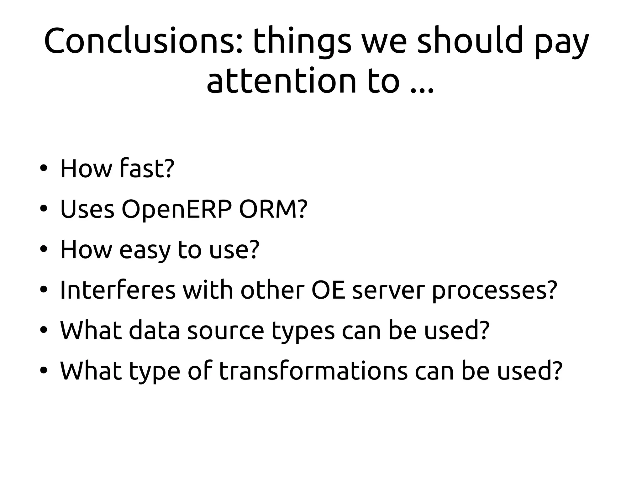 Conclusions: things we should pay
attention to ...
●
How fast?
●
Uses OpenERP ORM?
●
How easy to use?
●
Interferes with other OE server processes?
●
What data source types can be used?
●
What type of transformations can be used?
 