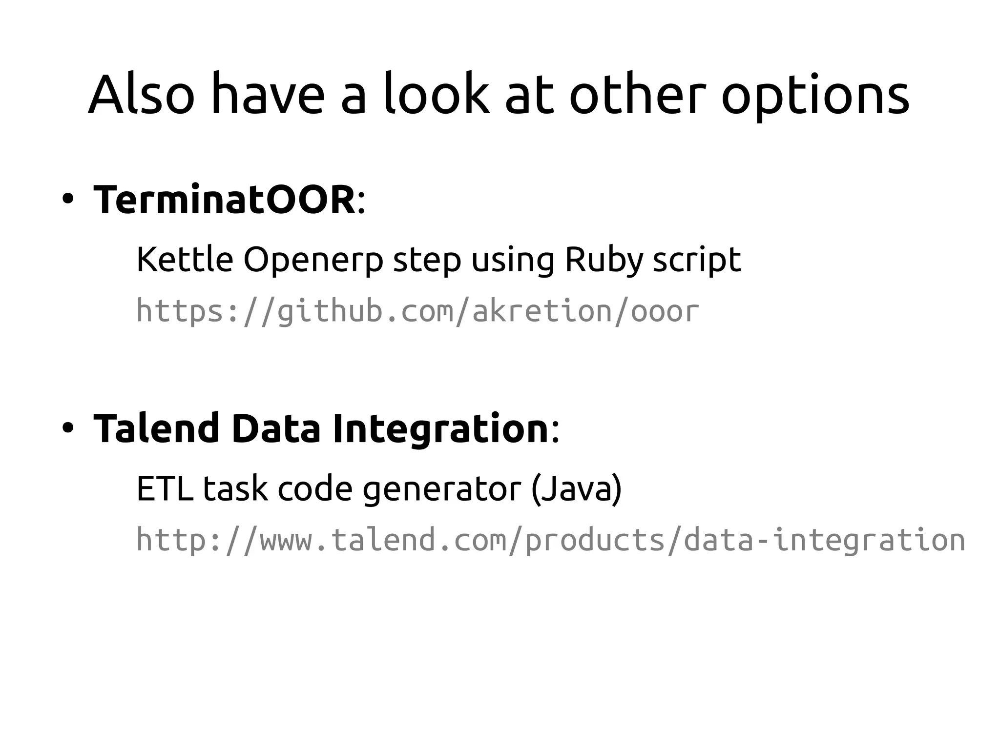 Also have a look at other options
●
TerminatOOR:
Kettle Openerp step using Ruby script
https://github.com/akretion/ooor
●
Talend Data Integration:
ETL task code generator (Java)
http://www.talend.com/products/data-integration
 