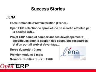 Success Stories L'ENA  Ecole Nationale d'Administration (France) Open ERP sélectionné après étude de marché effectué par la société BULL Projet ERP complet comportant des développements spécifiques pour la gestion des cours, des ressources et d'un portail Web et davantage... Durée du projet : 3 ans Premier module: 6 mois Nombre d'utilisateurs : 1500 