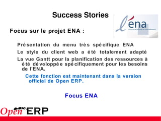 Success Stories Focus sur le projet ENA : Présentation du menu très spécifique ENA  Le style du client web a été totalement adapté  La vue Gantt pour la planification des ressources à été développée spécifiquement pour les besoins de l'ENA.  Cette fonction est maintenant dans la version officiel de Open ERP. Focus ENA 