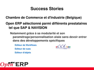 Success Stories Chambre de Commerce et d'Industrie (Belgique) Open ERP sélectionné parmi différents prestataires tel que SAP & NAVISION Notamment grâce à sa modularité et son paramétrage/personnalisation aisée sans devoir entrer dans des développements spécifiques Editeur de Workflows Editeur de vues Editeur d'objets 