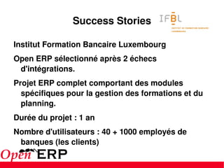 Success Stories Institut Formation Bancaire Luxembourg Open ERP sélectionné après 2 échecs d'intégrations. Projet ERP complet comportant des modules spécifiques pour la gestion des formations et du planning. Durée du projet : 1 an Nombre d'utilisateurs : 40 + 1000 employés de banques (les clients) 