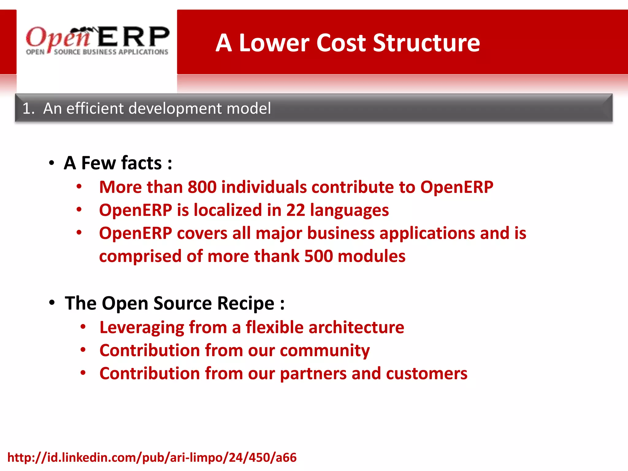 A Lower Cost Structure

  1. An efficient development model


      • A Few facts :
         • More than 800 individuals contribute to OpenERP
         • OpenERP is localized in 22 languages
         • OpenERP covers all major business applications and is
            comprised of more thank 500 modules

      • The Open Source Recipe :
           • Leveraging from a flexible architecture
           • Contribution from our community
           • Contribution from our partners and customers



http://id.linkedin.com/pub/ari-limpo/24/450/a66
 
