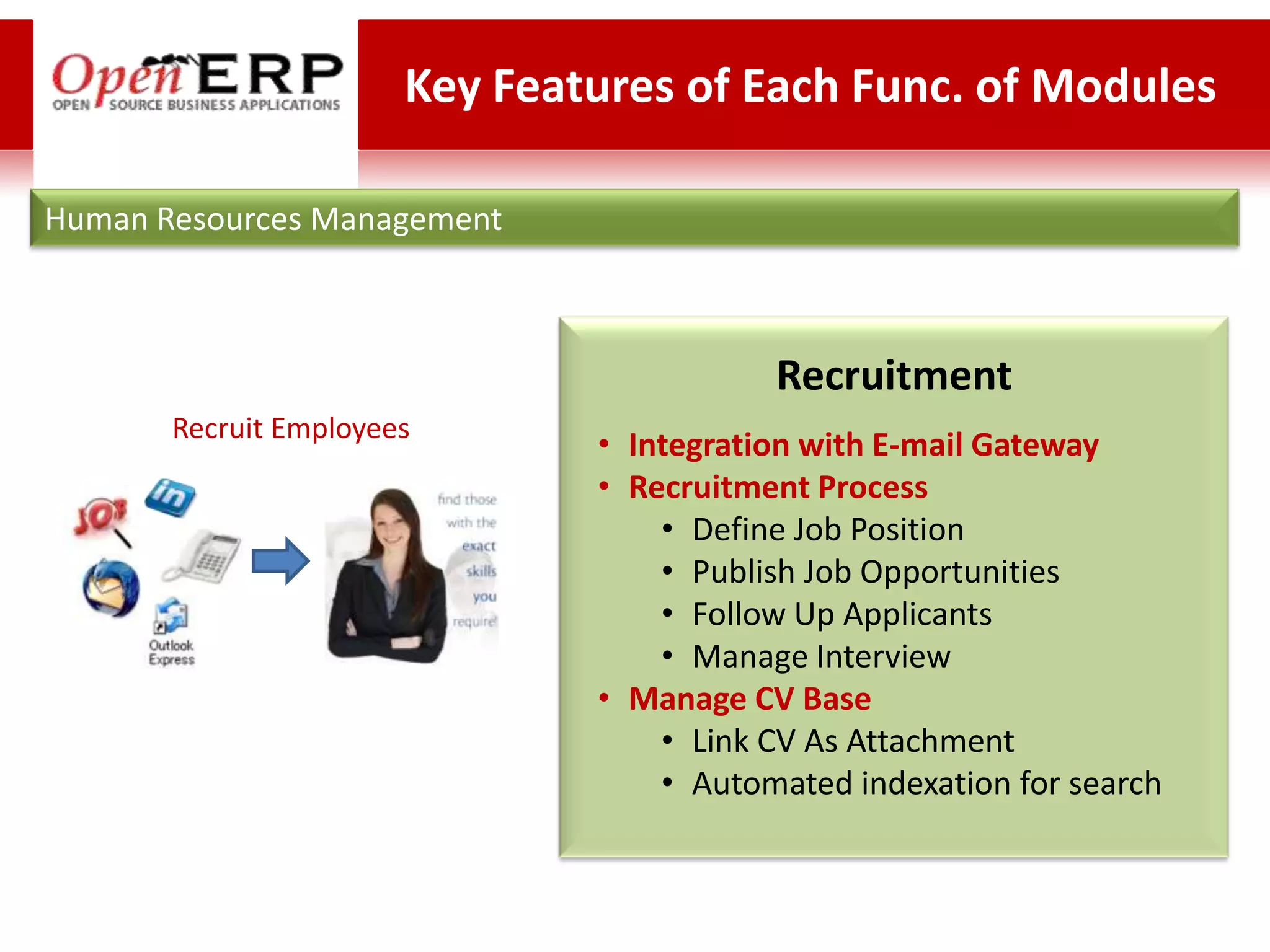 Key Features of Each Func. of Modules

Human Resources Management



                                          Recruitment
       Recruit Employees
                               • Integration with E-mail Gateway
                               • Recruitment Process
                                   • Define Job Position
                                   • Publish Job Opportunities
                                   • Follow Up Applicants
                                   • Manage Interview
                               • Manage CV Base
                                   • Link CV As Attachment
                                   • Automated indexation for search
 