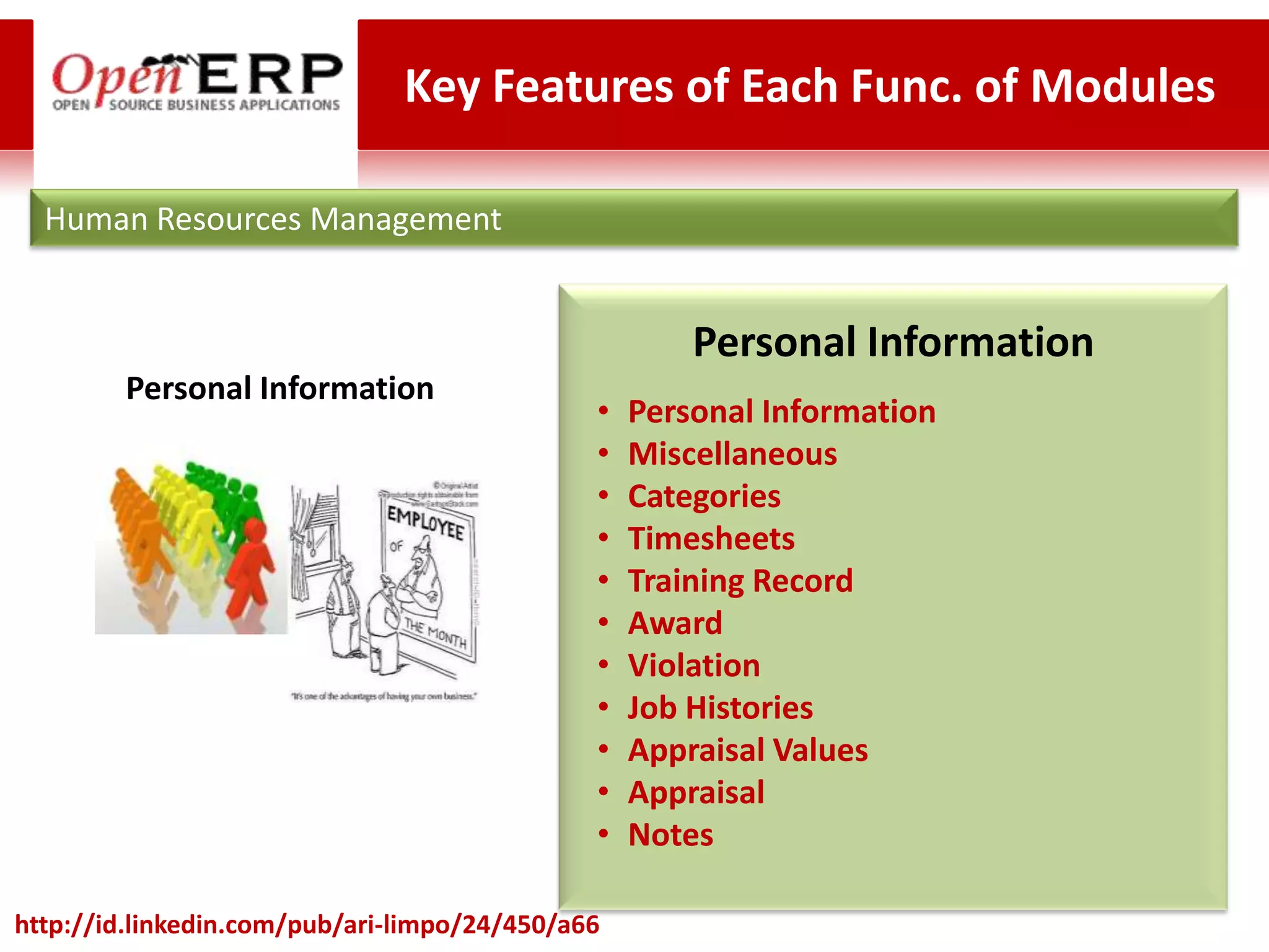 Key Features of Each Func. of Modules

  Human Resources Management


                                                      Personal Information
        Personal Information
                                              •   Personal Information
                                              •   Miscellaneous
                                              •   Categories
                                              •   Timesheets
                                              •   Training Record
                                              •   Award
                                              •   Violation
                                              •   Job Histories
                                              •   Appraisal Values
                                              •   Appraisal
                                              •   Notes

http://id.linkedin.com/pub/ari-limpo/24/450/a66
 