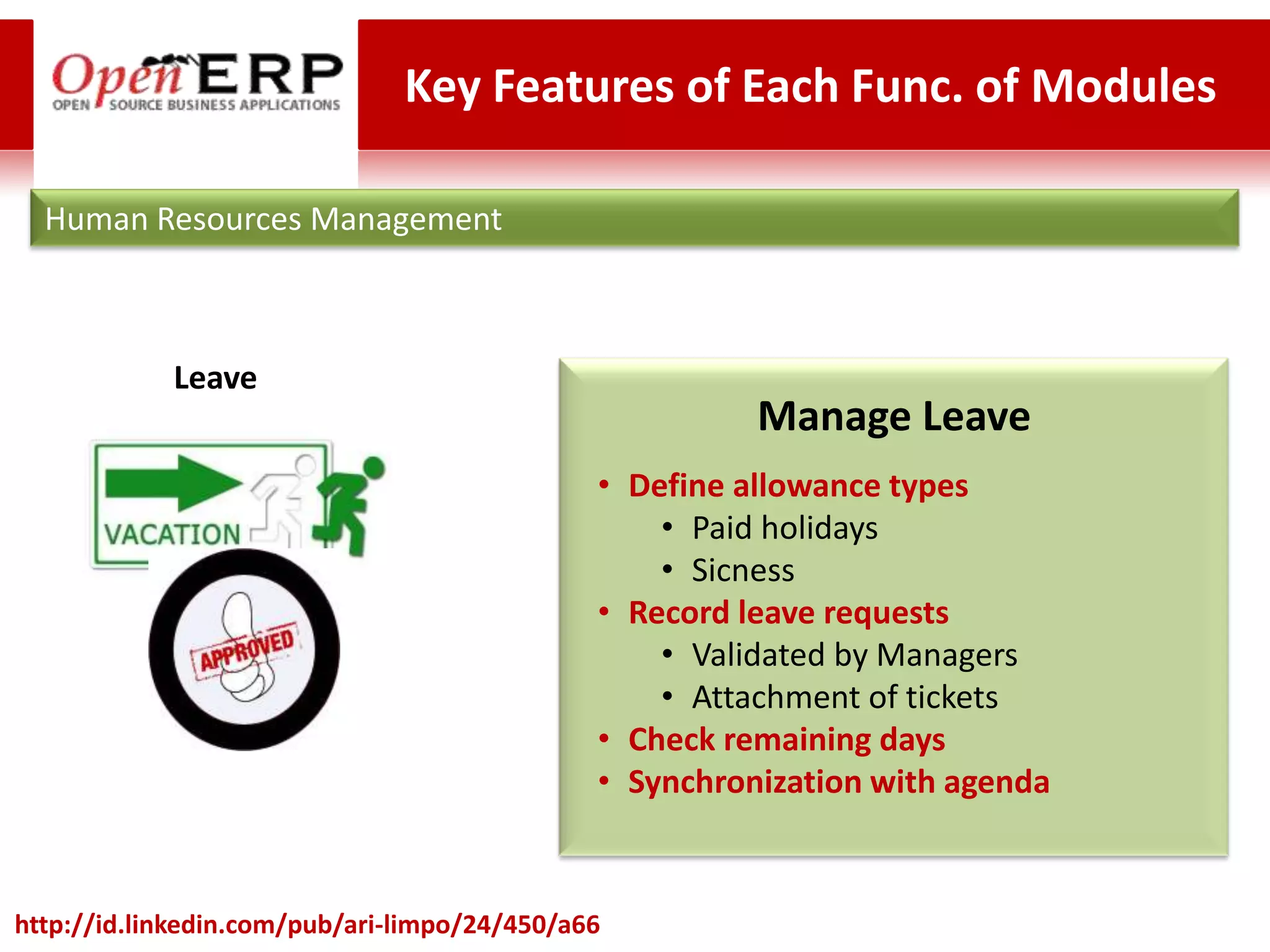 Key Features of Each Func. of Modules

  Human Resources Management



            Leave
                                                        Manage Leave
                                              • Define allowance types
                                                  • Paid holidays
                                                  • Sicness
                                              • Record leave requests
                                                  • Validated by Managers
                                                  • Attachment of tickets
                                              • Check remaining days
                                              • Synchronization with agenda


http://id.linkedin.com/pub/ari-limpo/24/450/a66
 