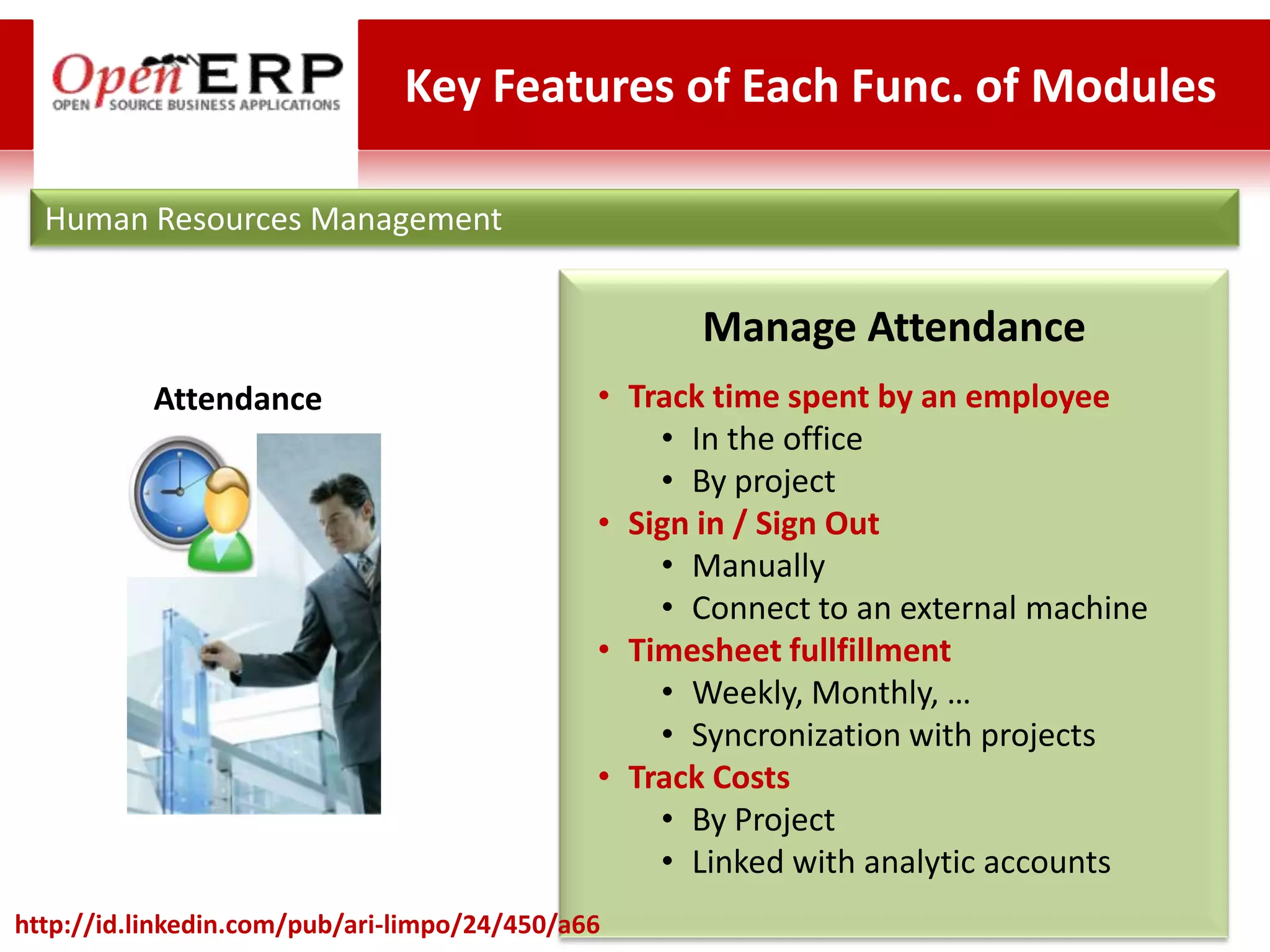 Key Features of Each Func. of Modules

  Human Resources Management


                                                    Manage Attendance
           Attendance                         • Track time spent by an employee
                                                  • In the office
                                                  • By project
                                              • Sign in / Sign Out
                                                  • Manually
                                                  • Connect to an external machine
                                              • Timesheet fullfillment
                                                  • Weekly, Monthly, …
                                                  • Syncronization with projects
                                              • Track Costs
                                                  • By Project
                                                  • Linked with analytic accounts
http://id.linkedin.com/pub/ari-limpo/24/450/a66
 
