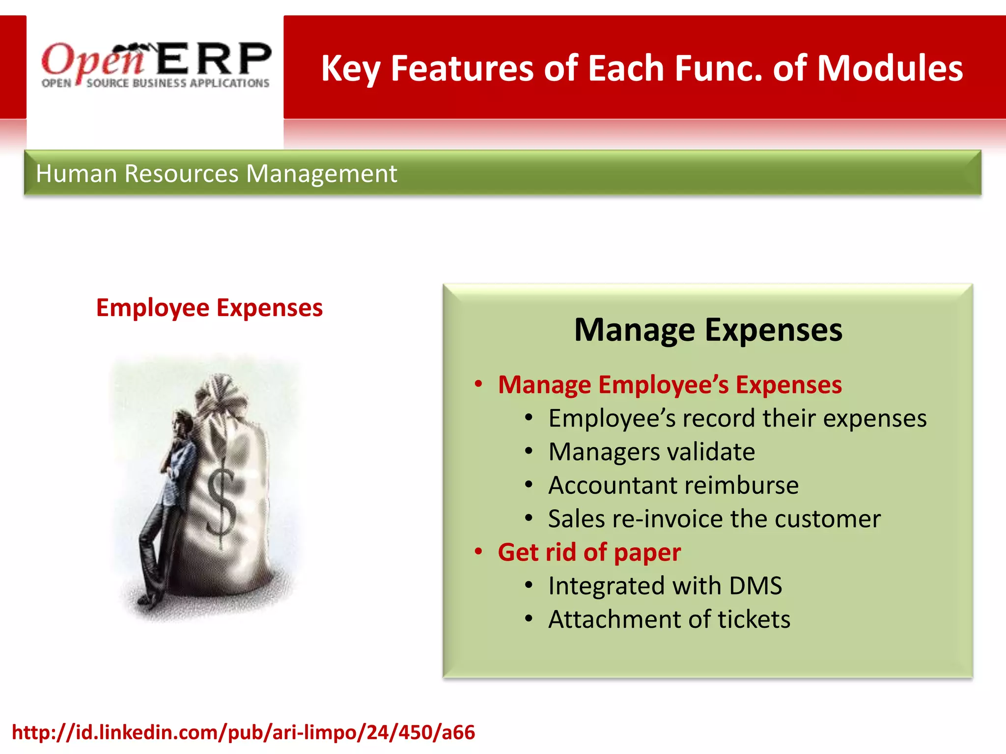 Key Features of Each Func. of Modules

  Human Resources Management



        Employee Expenses
                                                      Manage Expenses
                                              • Manage Employee’s Expenses
                                                  • Employee’s record their expenses
                                                  • Managers validate
                                                  • Accountant reimburse
                                                  • Sales re-invoice the customer
                                              • Get rid of paper
                                                  • Integrated with DMS
                                                  • Attachment of tickets


http://id.linkedin.com/pub/ari-limpo/24/450/a66
 