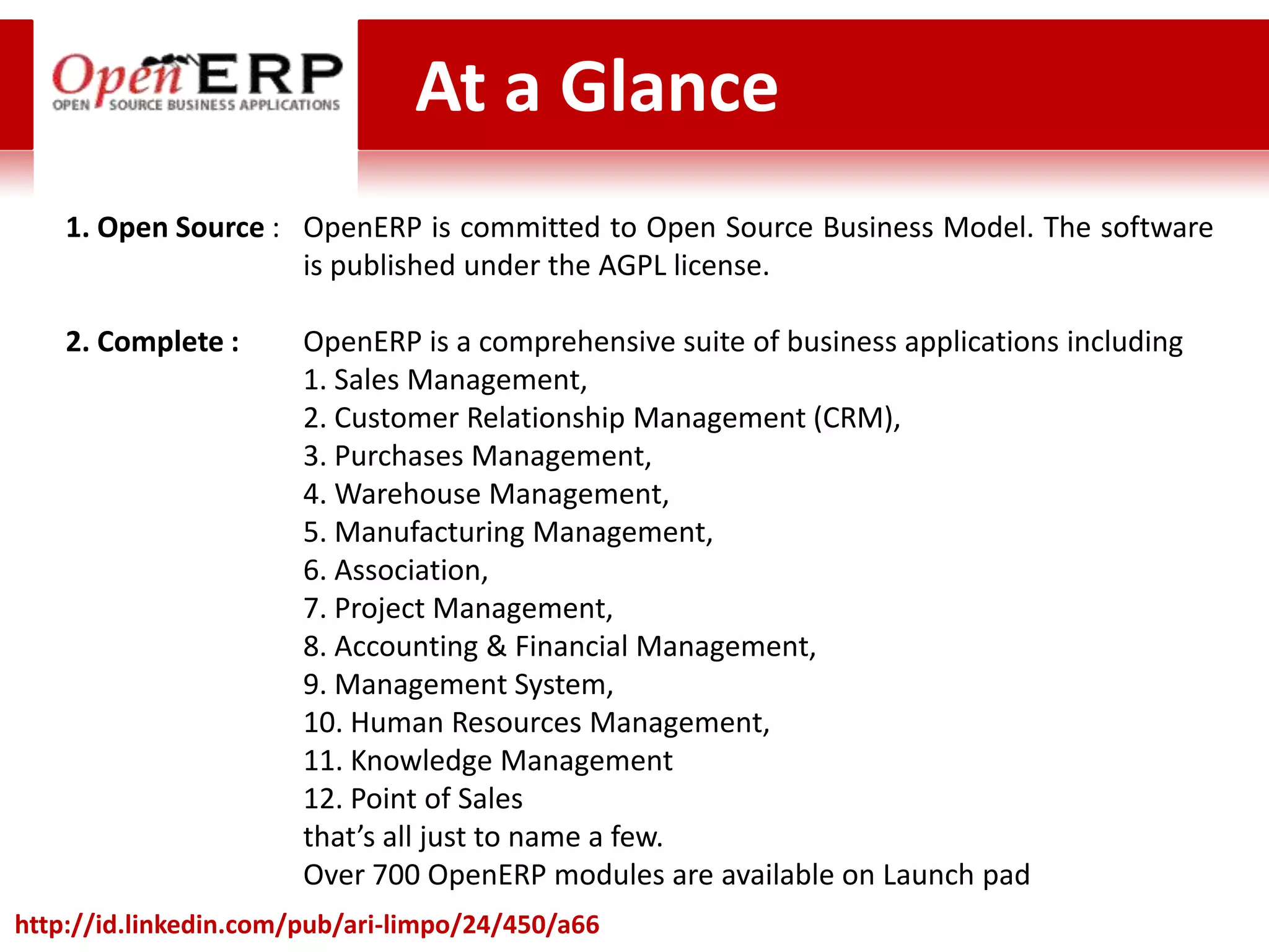 At a Glance
    1. Open Source : OpenERP is committed to Open Source Business Model. The software
                     is published under the AGPL license.

    2. Complete :      OpenERP is a comprehensive suite of business applications including
                       1. Sales Management,
                       2. Customer Relationship Management (CRM),
                       3. Purchases Management,
                       4. Warehouse Management,
                       5. Manufacturing Management,
                       6. Association,
                       7. Project Management,
                       8. Accounting & Financial Management,
                       9. Management System,
                       10. Human Resources Management,
                       11. Knowledge Management
                       12. Point of Sales
                       that’s all just to name a few.
                       Over 700 OpenERP modules are available on Launch pad
http://id.linkedin.com/pub/ari-limpo/24/450/a66
 