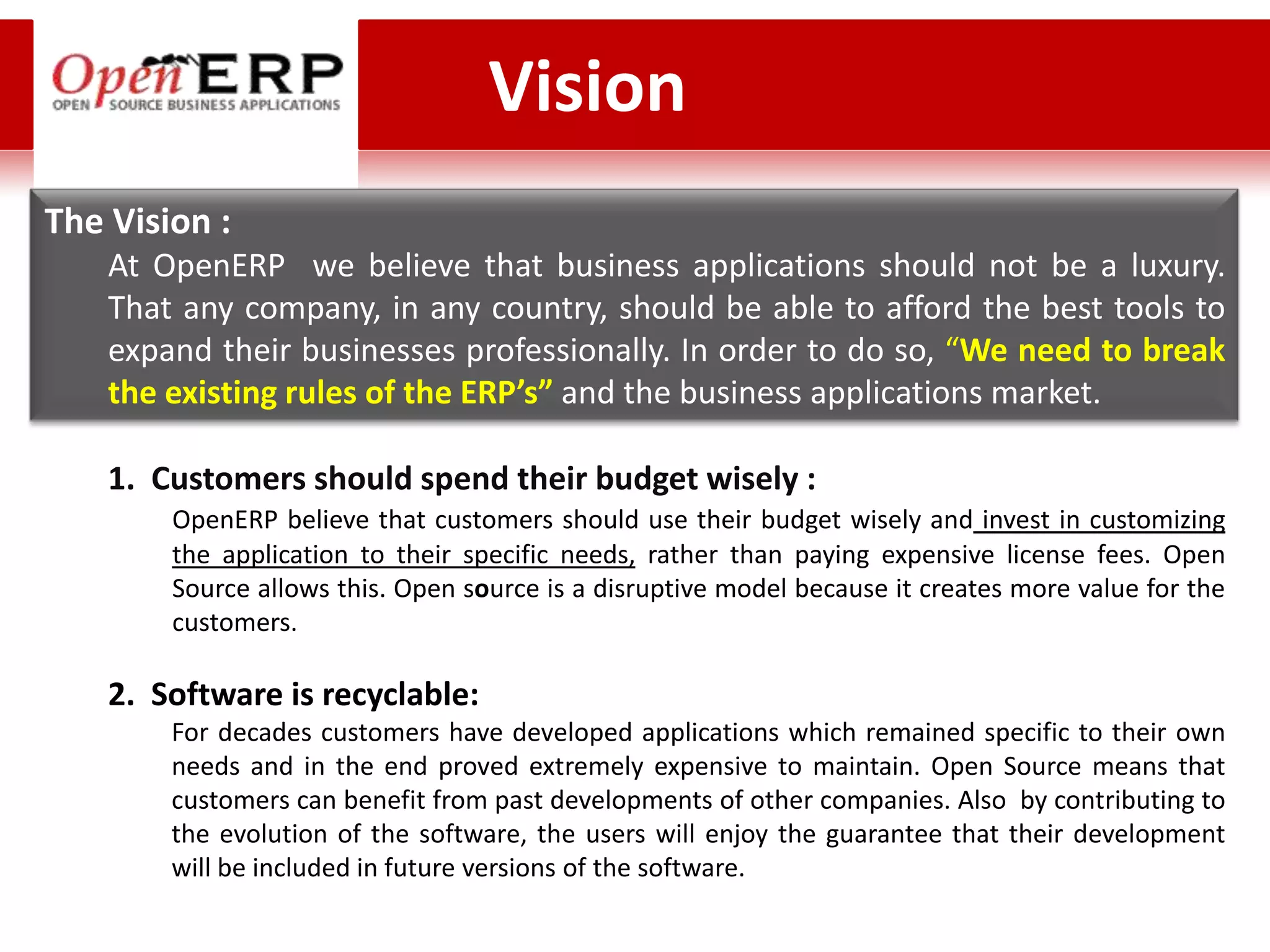 Vision
The Vision :
    At OpenERP we believe that business applications should not be a luxury.
    That any company, in any country, should be able to afford the best tools to
    expand their businesses professionally. In order to do so, “We need to break
    the existing rules of the ERP’s” and the business applications market.

    1. Customers should spend their budget wisely :
        OpenERP believe that customers should use their budget wisely and invest in customizing
        the application to their specific needs, rather than paying expensive license fees. Open
        Source allows this. Open source is a disruptive model because it creates more value for the
        customers.

    2. Software is recyclable:
        For decades customers have developed applications which remained specific to their own
        needs and in the end proved extremely expensive to maintain. Open Source means that
        customers can benefit from past developments of other companies. Also by contributing to
        the evolution of the software, the users will enjoy the guarantee that their development
        will be included in future versions of the software.
 