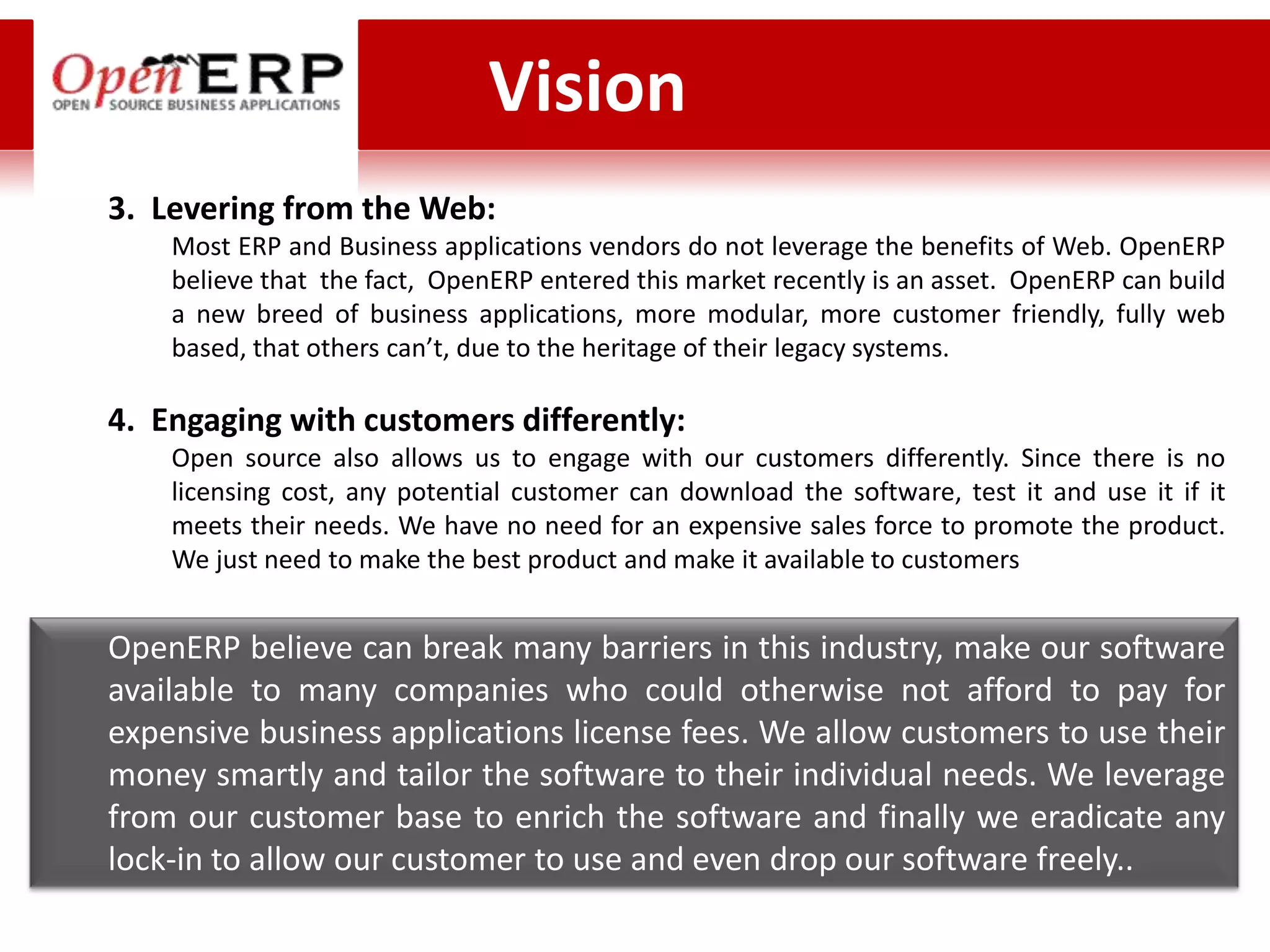 Vision
3. Levering from the Web:
    Most ERP and Business applications vendors do not leverage the benefits of Web. OpenERP
    believe that the fact, OpenERP entered this market recently is an asset. OpenERP can build
    a new breed of business applications, more modular, more customer friendly, fully web
    based, that others can’t, due to the heritage of their legacy systems.

4. Engaging with customers differently:
    Open source also allows us to engage with our customers differently. Since there is no
    licensing cost, any potential customer can download the software, test it and use it if it
    meets their needs. We have no need for an expensive sales force to promote the product.
    We just need to make the best product and make it available to customers


OpenERP believe can break many barriers in this industry, make our software
available to many companies who could otherwise not afford to pay for
expensive business applications license fees. We allow customers to use their
money smartly and tailor the software to their individual needs. We leverage
from our customer base to enrich the software and finally we eradicate any
lock-in to allow our customer to use and even drop our software freely..
 