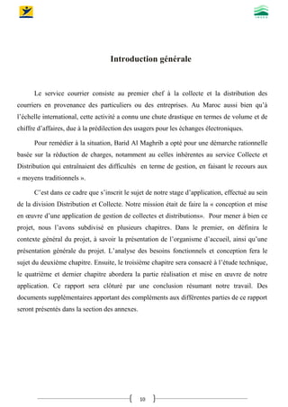 10
Introduction générale
Le service courrier consiste au premier chef à la collecte et la distribution des
courriers en provenance des particuliers ou des entreprises. Au Maroc aussi bien qu’à
l’échelle international, cette activité a connu une chute drastique en termes de volume et de
chiffre d’affaires, due à la prédilection des usagers pour les échanges électroniques.
Pour remédier à la situation, Barid Al Maghrib a opté pour une démarche rationnelle
basée sur la réduction de charges, notamment au celles inhérentes au service Collecte et
Distribution qui entraînaient des difficultés en terme de gestion, en faisant le recours aux
« moyens traditionnels ».
C’est dans ce cadre que s’inscrit le sujet de notre stage d’application, effectué au sein
de la division Distribution et Collecte. Notre mission était de faire la « conception et mise
en œuvre d’une application de gestion de collectes et distributions». Pour mener à bien ce
projet, nous l’avons subdivisé en plusieurs chapitres. Dans le premier, on définira le
contexte général du projet, à savoir la présentation de l’organisme d’accueil, ainsi qu’une
présentation générale du projet. L’analyse des besoins fonctionnels et conception fera le
sujet du deuxième chapitre. Ensuite, le troisième chapitre sera consacré à l’étude technique,
le quatrième et dernier chapitre abordera la partie réalisation et mise en œuvre de notre
application. Ce rapport sera clôturé par une conclusion résumant notre travail. Des
documents supplémentaires apportant des compléments aux différentes parties de ce rapport
seront présentés dans la section des annexes.
 