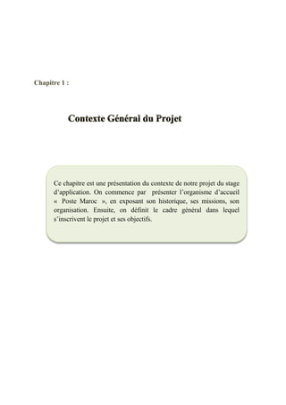 Chapitre 1 :
Ce chapitre est une présentation du contexte de notre projet du stage
d’application. On commence par présenter l’organisme d’accueil
« Poste Maroc », en exposant son historique, ses missions, son
organisation. Ensuite, on définit le cadre général dans lequel
s’inscrivent le projet et ses objectifs.
 