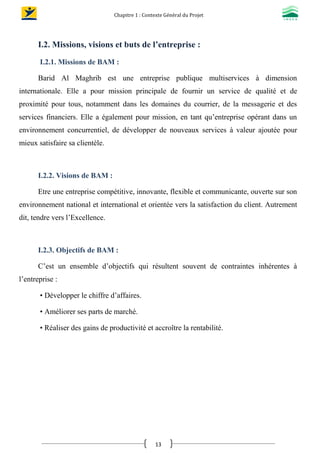 Chapitre 1 : Contexte Général du Projet
13
I.2. Missions, visions et buts de l’entreprise :
I.2.1. Missions de BAM :
Barid Al Maghrib est une entreprise publique multiservices à dimension
internationale. Elle a pour mission principale de fournir un service de qualité et de
proximité pour tous, notamment dans les domaines du courrier, de la messagerie et des
services financiers. Elle a également pour mission, en tant qu’entreprise opérant dans un
environnement concurrentiel, de développer de nouveaux services à valeur ajoutée pour
mieux satisfaire sa clientèle.
I.2.2. Visions de BAM :
Etre une entreprise compétitive, innovante, flexible et communicante, ouverte sur son
environnement national et international et orientée vers la satisfaction du client. Autrement
dit, tendre vers l’Excellence.
I.2.3. Objectifs de BAM :
C’est un ensemble d’objectifs qui résultent souvent de contraintes inhérentes à
l’entreprise :
• Développer le chiffre d’affaires.
• Améliorer ses parts de marché.
• Réaliser des gains de productivité et accroître la rentabilité.
 