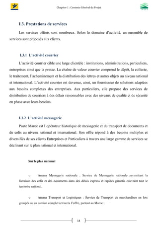 Chapitre 1 : Contexte Général du Projet
14
I.3. Prestations de services
Les services offerts sont nombreux. Selon le domaine d’activité, un ensemble de
services sont proposés aux clients.
I.3.1 L’activité courrier
L’activité courrier cible une large clientèle : institutions, administrations, particuliers,
entreprises ainsi que la presse. La chaîne de valeur courrier comprend le dépôt, la collecte,
le traitement, l’acheminement et la distribution des lettres et autres objets au niveau national
et international. L’activité courrier est devenue, ainsi, un fournisseur de solutions adaptées
aux besoins complexes des entreprises. Aux particuliers, elle propose des services de
distribution de courriers à des délais raisonnables avec des niveaux de qualité et de sécurité
en phase avec leurs besoins.
I.3.2 L’activité messagerie
Poste Maroc est l’opérateur historique de messagerie et du transport de documents et
de colis au niveau national et international. Son offre répond à des besoins multiples et
diversifiés de ses clients Entreprises et Particuliers à travers une large gamme de services se
déclinant sur le plan national et international.
Sur le plan national
o Amana Messagerie nationale : Service de Messagerie nationale permettant la
livraison des colis et des documents dans des délais express et rapides garantis couvrant tout le
territoire national.
o Amana Transport et Logistiques : Service de Transport de marchandises en lots
groupés ou en camion complet à travers l’offre, partout au Maroc ;
 