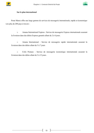 Chapitre 1 : Contexte Général du Projet
15
Sur le plan international
Poste Maroc offre une large gamme de services de messagerie internationale, rapide et économique
vers plus de 200 pays à travers :
o Amana International Express : Service de messagerie Express internationale assurant
la livraison dans des délais Express garantis allant de 2 à 4 jours.
o Amana International : Service de messagerie rapide internationale assurant la
livraison dans des délais allant de 5 à 7 jours
o Colis Postaux : Service de messagerie économique internationale assurant la
livraison dans des délais allant de 5 à 15 jours.
 