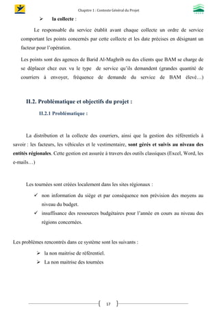 Chapitre 1 : Contexte Général du Projet
17
 la collecte :
Le responsable du service établit avant chaque collecte un ordre de service
comportant les points concernés par cette collecte et les date précises en désignant un
facteur pour l’opération.
Les points sont des agences de Barid Al-Maghrib ou des clients que BAM se charge de
se déplacer chez eux vu le type de service qu’ils demandent (grandes quantité de
courriers à envoyer, fréquence de demande du service de BAM élevé…)
II.2. Problématique et objectifs du projet :
II.2.1 Problématique :
La distribution et la collecte des courriers, ainsi que la gestion des référentiels à
savoir : les facteurs, les véhicules et le vestimentaire, sont gérés et suivis au niveau des
entités régionales. Cette gestion est assurée à travers des outils classiques (Excel, Word, les
e-mails…)
Les tournées sont créées localement dans les sites régionaux :
 non information du siège et par conséquence non prévision des moyens au
niveau du budget.
 insuffisance des ressources budgétaires pour l’année en cours au niveau des
régions concernées.
Les problèmes rencontrés dans ce système sont les suivants :
 la non maitrise de référentiel.
 La non maitrise des tournées
 