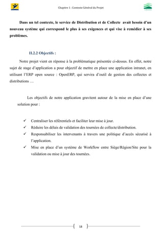 Chapitre 1 : Contexte Général du Projet
18
Dans un tel contexte, le service de Distribution et de Collecte avait besoin d’un
nouveau système qui correspond le plus à ses exigences et qui vise à remédier à ses
problèmes.
II.2.2 Objectifs :
Notre projet vient en réponse à la problématique présentée ci-dessus. En effet, notre
sujet de stage d’application a pour objectif de mettre en place une application intranet, en
utilisant l’ERP open source : OpenERP, qui servira d’outil de gestion des collectes et
distributions …
Les objectifs de notre application gravitent autour de la mise en place d’une
solution pour :
 Centraliser les référentiels et faciliter leur mise à jour.
 Réduire les délais de validation des tournées de collecte/distribution.
 Responsabiliser les intervenants à travers une politique d’accès sécurisé à
l’application.
 Mise en place d’un système de Workflow entre Siège/Région/Site pour la
validation ou mise à jour des tournées.
 