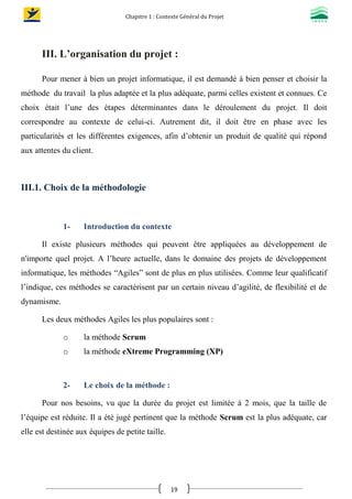 Chapitre 1 : Contexte Général du Projet
19
III. L’organisation du projet :
Pour mener à bien un projet informatique, il est demandé à bien penser et choisir la
méthode du travail la plus adaptée et la plus adéquate, parmi celles existent et connues. Ce
choix était l’une des étapes déterminantes dans le déroulement du projet. Il doit
correspondre au contexte de celui-ci. Autrement dit, il doit être en phase avec les
particularités et les différentes exigences, afin d’obtenir un produit de qualité qui répond
aux attentes du client.
III.1. Choix de la méthodologie
1- Introduction du contexte
Il existe plusieurs méthodes qui peuvent être appliquées au développement de
n'importe quel projet. A l’heure actuelle, dans le domaine des projets de développement
informatique, les méthodes “Agiles” sont de plus en plus utilisées. Comme leur qualificatif
l’indique, ces méthodes se caractérisent par un certain niveau d’agilité, de flexibilité et de
dynamisme.
Les deux méthodes Agiles les plus populaires sont :
o la méthode Scrum
o la méthode eXtreme Programming (XP)
2- Le choix de la méthode :
Pour nos besoins, vu que la durée du projet est limitée à 2 mois, que la taille de
l’équipe est réduite. Il a été jugé pertinent que la méthode Scrum est la plus adéquate, car
elle est destinée aux équipes de petite taille.
 