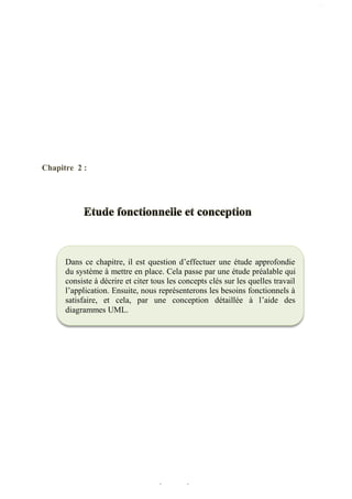 Chapitre 2 : Etude fonctionnelle et conception
22
Chapitre 2 :
Dans ce chapitre, il est question d’effectuer une étude approfondie
du système à mettre en place. Cela passe par une étude préalable qui
consiste à décrire et citer tous les concepts clés sur les quelles travail
l’application. Ensuite, nous représenterons les besoins fonctionnels à
satisfaire, et cela, par une conception détaillée à l’aide des
diagrammes UML.
 