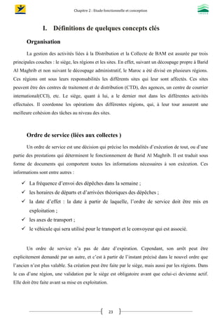 Chapitre 2 : Etude fonctionnelle et conception
23
I. Définitions de quelques concepts clés
Organisation
La gestion des activités liées à la Distribution et la Collecte de BAM est assurée par trois
principales couches : le siège, les régions et les sites. En effet, suivant un découpage propre à Barid
Al Maghrib et non suivant le découpage administratif, le Maroc a été divisé en plusieurs régions.
Ces régions ont sous leurs responsabilités les différents sites qui leur sont affectés. Ces sites
peuvent être des centres de traitement et de distribution (CTD), des agences, un centre de courrier
international(CCI), etc. Le siège, quant à lui, a le dernier mot dans les différentes activités
effectuées. Il coordonne les opérations des différentes régions, qui, à leur tour assurent une
meilleure cohésion des tâches au niveau des sites.
Ordre de service (liées aux collectes )
Un ordre de service est une décision qui précise les modalités d’exécution de tout, ou d’une
partie des prestations qui déterminent le fonctionnement de Barid Al Maghrib. Il est traduit sous
forme de documents qui comportent toutes les informations nécessaires à son exécution. Ces
informations sont entre autres :
 La fréquence d’envoi des dépêches dans la semaine ;
 les horaires de départs et d’arrivées théoriques des dépêches ;
 la date d’effet : la date à partir de laquelle, l’ordre de service doit être mis en
exploitation ;
 les axes de transport ;
 le véhicule qui sera utilisé pour le transport et le convoyeur qui est associé.
Un ordre de service n’a pas de date d’expiration. Cependant, son arrêt peut être
explicitement demandé par un autre, et c’est à partir de l’instant précisé dans le nouvel ordre que
l’ancien n’est plus valable. Sa création peut être faite par le siège, mais aussi par les régions. Dans
le cas d’une région, une validation par le siège est obligatoire avant que celui-ci devienne actif.
Elle doit être faite avant sa mise en exploitation.
 