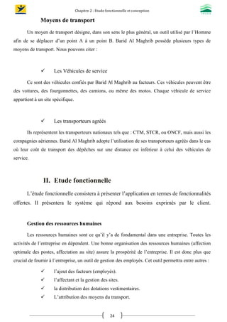 Chapitre 2 : Etude fonctionnelle et conception
24
Moyens de transport
Un moyen de transport désigne, dans son sens le plus général, un outil utilisé par l’Homme
afin de se déplacer d’un point A à un point B. Barid Al Maghrib possède plusieurs types de
moyens de transport. Nous pouvons citer :

 Les Véhicules de service
Ce sont des véhicules confiés par Barid Al Maghrib au facteurs. Ces véhicules peuvent être
des voitures, des fourgonnettes, des camions, ou même des motos. Chaque véhicule de service
appartient à un site spécifique.

 Les transporteurs agréés
Ils représentent les transporteurs nationaux tels que : CTM, STCR, ou ONCF, mais aussi les
compagnies aériennes. Barid Al Maghrib adopte l’utilisation de ses transporteurs agréés dans le cas
où leur coût de transport des dépêches sur une distance est inférieur à celui des véhicules de
service.
II. Etude fonctionnelle
L’étude fonctionnelle consistera à présenter l’application en termes de fonctionnalités
offertes. Il présentera le système qui répond aux besoins exprimés par le client.
Gestion des ressources humaines
Les ressources humaines sont ce qu’il y’a de fondamental dans une entreprise. Toutes les
activités de l’entreprise en dépendent. Une bonne organisation des ressources humaines (affection
optimale des postes, affectation au site) assure la prospérité de l’entreprise. Il est donc plus que
crucial de fournir à l’entreprise, un outil de gestion des employés. Cet outil permettra entre autres :
 l’ajout des facteurs (employés).
 l’affectant et la gestion des sites.
 la distribution des dotations vestimentaires.
 L’attribution des moyens du transport.
 