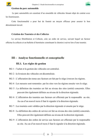 Chapitre 2 : Etude fonctionnelle et conception
25
Gestion du parc automobile
Le parc automobile est constitué d’un ensemble de véhicules faisant objet de contrat avec
les fournisseurs.
Cette fonctionnalité a pour but de fournir un moyen efficace pour assurer le bon
déroulement travail.
Création des Tournées et des Collectes
Le service Distribution et Collecte, crée un ordre de service, suivant lequel un facteur
effectue la collecte et un bulletin d’éternitaire constituant le chemin à suivre lors d’une tournée.
III - Analyse fonctionnelle et conceptuelle
III.1. Les règles de gestion
RG 1 : l’achat et la gestion des véhicules est centralisé.
RG 2 : la livraison des véhicules est décentralisée.
RG 3 : L’affectation des tenus aux facteurs est fait par le siège à travers les régions.
RG 4 : Les mesures sont remontées par les sites vers les régions ensuite vers le siège.
RG 5 : La définition des tournées est fait au niveau des sites (entité) concernés. Elles
peuvent être également définies au niveau de la direction régionale.
RG 6 : L’affectation des tournées aux facteurs est effectuée par le responsable au site.
Au cas d’un nouvel recru il faut le signaler à la direction régionale.
RG 7 : Les tournées sont validées par la direction régionale et ensuite par le siège.
RG 8 : La définition des ordres de service est fait au niveau des sites (entité) concernés.
Elles peuvent être également définies au niveau de la direction régionale.
RG 9 : L’affectation des ordres de service aux facteurs est effectuée par le responsable
au site. Au cas d’un nouvel recru il faut le signaler à la direction régionale.
 