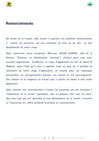 3
Remerciements
Au terme de ce travail, nous tenons à exprimer nos profonds remerciements
à toutes les personnes qui ont contribué de près ou de loin au bon
déroulement de notre stage.
Nous remercions notre encadrant, Monsieur NAJIB OURADI, chef de la
Division “Solutions et Amélioration Continue”, d’abord pour nous avoir
accordé l’opportunité d’effectuer ce stage d’application au sein de Barid Al
Maghrib, pour l’aide qu’il nous a apporté tout au long de la période de
réalisation de notre stage d’application, et ensuite pour ses remarques
pertinentes, ses renseignements précieux, ses conseils et son encouragement.
Son soutien et sa souplesse au travail nous a permis de mener à bien notre
application.
Nous sommes très reconnaissants à toutes les personnes qui ont participé à
l’élaboration de ce travail. Cependant, nous ne pouvons citer tous les noms.
Que tous ceux qui ont contribué au bon déroulement de ce travail trouvent
ici l’expression de notre profonde gratitude et reconnaissance.
 