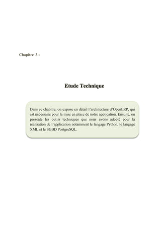 Chapitre 3 : Etude Technique
31
Chapitre 3 :
Dans ce chapitre, on expose en détail l’architecture d’OpenERP, qui
est nécessaire pour la mise en place de notre application. Ensuite, on
présente les outils techniques que nous avons adopté pour la
réalisation de l’application notamment le langage Python, le langage
XML et le SGBD PostgreSQL.
 