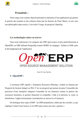Chapitre 3 : Etude Technique
32
Préambule :
Notre stage avait comme objectif principal la réalisation d’une application qui permet
la gestion des tournées et des collectes faites par les facteurs du Poste Maroc, et ceci sous
une philosophie open-source, c’est-à-dire l’usage, du progiciel, OpenErp.
Les technologies mises en œuvre:
Nous nous intéressons à la catégorie des ERP open-source et plus particulièrement à
OpenERP, un ERP utilisant PostgreSql comme SGBD, les langages : Python et XML pour
le développement de l’application
Figure 08: logo OpenErp
I - OpenERP :
L’acronyme ERP signifie « Enterprise Ressource Planning » traduit en français par
Progiciel de Gestion Intégré ou PGI. C’est un progiciel qui permet de gérer l’ensemble des
processus d’une entreprise intégrant l’ensemble de ses fonctions comme la gestion des
ressources humaines, la gestion financière et comptable, l’aide à la décision, la vente, la
distribution, l’approvisionnement, la production ou encore le e-Commerce.
On distingue deux types d’ERP : les ERP propriétaires, édités par des sociétés, ce qui
implique l’achat d’une licence, et les ERP open source qui sont « gratuits ».
 