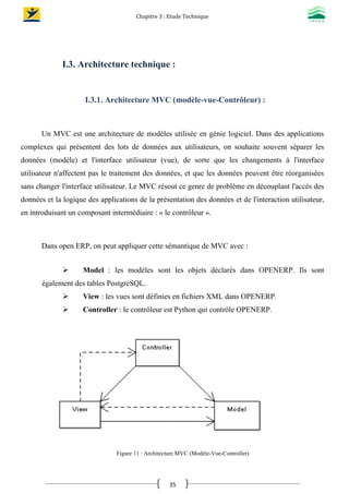 Chapitre 3 : Etude Technique
35
I.3. Architecture technique :
I.3.1. Architecture MVC (modèle-vue-Contrôleur) :
Un MVC est une architecture de modèles utilisée en génie logiciel. Dans des applications
complexes qui présentent des lots de données aux utilisateurs, on souhaite souvent séparer les
données (modèle) et l'interface utilisateur (vue), de sorte que les changements à l'interface
utilisateur n'affectent pas le traitement des données, et que les données peuvent être réorganisées
sans changer l'interface utilisateur. Le MVC résout ce genre de problème en découplant l'accès des
données et la logique des applications de la présentation des données et de l'interaction utilisateur,
en introduisant un composant intermédiaire : « le contrôleur ».
Dans open ERP, on peut appliquer cette sémantique de MVC avec :
 Model : les modèles sont les objets déclarés dans OPENERP. Ils sont
également des tables PostgreSQL.
 View : les vues sont définies en fichiers XML dans OPENERP.
 Controller : le contrôleur est Python qui contrôle OPENERP.
Figure 11 : Architecture MVC (Modèle-Vue-Controller)
 