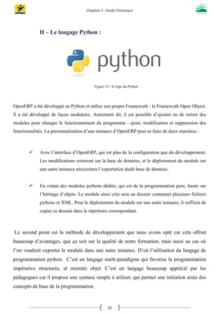 Chapitre 3 : Etude Technique
37
II – Le langage Python :
Figure 13 : le logo du Python
OpenERP a été développé en Python et utilise son propre Framework : le Framework Open Object.
Il a été développé de façon modulaire. Autrement dit, il est possible d’ajouter ou de retirer des
modules pour changer le fonctionnement du programme : ajout, modification et suppression des
fonctionnalités. La personnalisation d’une instance d’OpenERP peut se faire de deux manières :
 Avec l’interface d’OpenERP, qui est plus de la configuration que du développement.
Les modifications resteront sur la base de données, et le déploiement du module sur
une autre instance nécessitera l’exportation dudit base de données.
 En créant des modules pythons dédiés, qui est de la programmation pure, basée sur
l’héritage d’objets. Le module ainsi crée sera un dossier contenant plusieurs fichiers
pythons et XML. Pour le déploiement du module sur une autre instance, il suffirait de
copier ce dossier dans le répertoire correspondant.
Le second point est la méthode de développement que nous avons opté car cela offrait
beaucoup d’avantages, que ça soit sur la qualité de notre formation, mais aussi au cas où
l’on voudrait exporter le module dans une autre instance. D’où l’utilisation du langage de
programmation python. C’est un langage multi-paradigme qui favorise la programmation
impérative structurée, et orientée objet. C’est un langage beaucoup apprécié par les
pédagogues car il propose une syntaxe simple à utiliser, qui permet une initiation aisée des
concepts de base de la programmation.
 