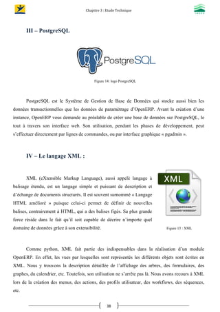Chapitre 3 : Etude Technique
38
III – PostgreSQL
Figure 14: logo PostgreSQL
PostgreSQL est le Système de Gestion de Base de Données qui stocke aussi bien les
données transactionnelles que les données de paramétrage d’OpenERP. Avant la création d’une
instance, OpenERP vous demande au préalable de créer une base de données sur PostgreSQL, le
tout à travers son interface web. Son utilisation, pendant les phases de développement, peut
s’effectuer directement par lignes de commandes, ou par interface graphique « pgadmin ».
IV – Le langage XML :
XML (eXtensible Markup Language), aussi appelé langage à
balisage étendu, est un langage simple et puissant de description et
d’échange de documents structurés. Il est souvent surnommé « Langage
HTML amélioré » puisque celui-ci permet de définir de nouvelles
balises, contrairement à HTML, qui a des balises figés. Sa plus grande
force réside dans le fait qu’il soit capable de décrire n’importe quel
domaine de données grâce à son extensibilité. Figure 15 : XML
Comme python, XML fait partie des indispensables dans la réalisation d’un module
OpenERP. En effet, les vues par lesquelles sont représentés les différents objets sont écrites en
XML. Nous y trouvons la description détaillée de l’affichage des arbres, des formulaires, des
graphes, du calendrier, etc. Toutefois, son utilisation ne s’arrête pas là. Nous avons recours à XML
lors de la création des menus, des actions, des profils utilisateur, des workflows, des séquences,
etc.
 