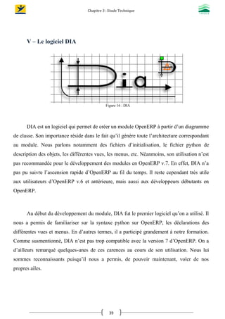 Chapitre 3 : Etude Technique
39
V – Le logiciel DIA
Figure 16 : DIA
DIA est un logiciel qui permet de créer un module OpenERP à partir d’un diagramme
de classe. Son importance réside dans le fait qu’il génère toute l’architecture correspondant
au module. Nous parlons notamment des fichiers d’initialisation, le fichier python de
description des objets, les différentes vues, les menus, etc. Néanmoins, son utilisation n’est
pas recommandée pour le développement des modules en OpenERP v.7. En effet, DIA n’a
pas pu suivre l’ascension rapide d’OpenERP au fil du temps. Il reste cependant très utile
aux utilisateurs d’OpenERP v.6 et antérieure, mais aussi aux développeurs débutants en
OpenERP.
Au début du développement du module, DIA fut le premier logiciel qu’on a utilisé. Il
nous a permis de familiariser sur la syntaxe python sur OpenERP, les déclarations des
différentes vues et menus. En d’autres termes, il a participé grandement à notre formation.
Comme susmentionné, DIA n’est pas trop compatible avec la version 7 d’OpenERP. On a
d’ailleurs remarqué quelques-unes de ces carences au cours de son utilisation. Nous lui
sommes reconnaissants puisqu’il nous a permis, de pouvoir maintenant, voler de nos
propres ailes.
 