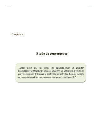 Chapitre 4 : Etude de convergence
39
Chapitre 4 :
Après avoir cité les outils de développement et élucider
l’architecture d’OpenERP. Dans ce chapitre, on effectuera l’étude de
convergence afin d’illustrer la confrontation entre les besoins métiers
de l’application et les fonctionnalités proposées par OpenERP.
 