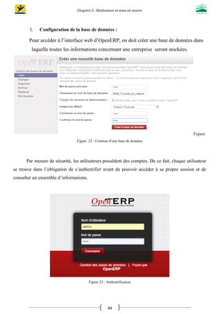 Chapitre 5 : Réalisation et mise en œuvre
44
I. Configuration de la base de données :
Pour accéder à l’interface web d’OpenERP, on doit créer une base de données dans
laquelle toutes les informations concernant une entreprise seront stockées.
Figure
Figure 22 : Création d’une base de données
Par mesure de sécurité, les utilisateurs possèdent des comptes. De ce fait, chaque utilisateur
se trouve dans l’obligation de s’authentifier avant de pouvoir accéder à sa propre session et de
consulter un ensemble d’informations.
Figure 23 : Authentification
 