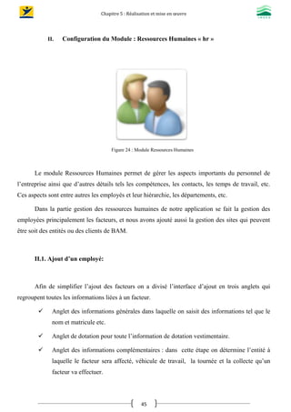 Chapitre 5 : Réalisation et mise en œuvre
45
II. Configuration du Module : Ressources Humaines « hr »
Figure 24 : Module Ressources Humaines
Le module Ressources Humaines permet de gérer les aspects importants du personnel de
l’entreprise ainsi que d’autres détails tels les compétences, les contacts, les temps de travail, etc.
Ces aspects sont entre autres les employés et leur hiérarchie, les départements, etc.
Dans la partie gestion des ressources humaines de notre application se fait la gestion des
employées principalement les facteurs, et nous avons ajouté aussi la gestion des sites qui peuvent
être soit des entités ou des clients de BAM.
II.1. Ajout d’un employé:
Afin de simplifier l’ajout des facteurs on a divisé l’interface d’ajout en trois anglets qui
regroupent toutes les informations liées à un facteur.
 Anglet des informations générales dans laquelle on saisit des informations tel que le
nom et matricule etc.
 Anglet de dotation pour toute l’information de dotation vestimentaire.
 Anglet des informations complémentaires : dans cette étape on détermine l’entité à
laquelle le facteur sera affecté, véhicule de travail, la tournée et la collecte qu’un
facteur va effectuer.
 