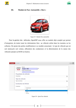 Chapitre 5 : Réalisation et mise en œuvre
48
III. Module de Parc Automobile « fleet »
Figure 29 : Module Parc automobile
Pour la gestion des véhicules, OpenERP nous offre un module déjà complet qui permet
d’enregistrer, de traiter toute les informations liées au véhicule utilisé dans les tournées ou les
collectes. On ajoute des petites modifications à ce module concernant : le type de véhicule qui est
soit motocycle soit voiture, affectation des conducteurs et la détermination de la nature des
véhicules (propre au BAM ou louées).
Figure 30 : Ajout d’un véhicule
 