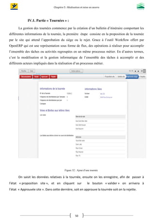 Chapitre 5 : Réalisation et mise en œuvre
50
IV.1. Partie « Tournées » :
La gestion des tournées commence par la création d’un bulletin d’itinéraire comportant les
différentes informations de la tournée, la première étape consiste en la proposition de la tournée
par le site qui attend l’approbation du siège ou le rejet. Grace à l’outil Workflow offert par
OpenERP qui est une représentation sous forme de flux, des opérations à réaliser pour accomplir
l’ensemble des tâches ou activités regroupées en un même processus métier. En d’autres termes,
c’est la modélisation et la gestion informatique de l’ensemble des tâches à accomplir et des
différents acteurs impliqués dans la réalisation d’un processus métier.
Figure 32 : Ajout d’une tournée
On saisit les données relatives à la tournée, ensuite on les enregistre, afin de passer à
l’état « proposition site », et en cliquant sur le bouton « valider » on arrivera à
l’état « Approuvée site ». Dans cette dernière, soit en approuve la tournée soit on la rejette.
 